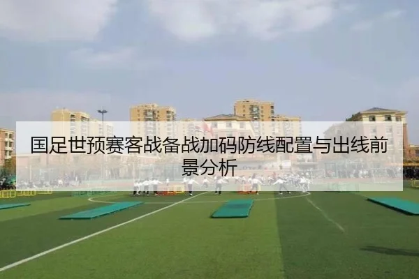 国足世预赛客战备战加码防线配置与出线前景分析